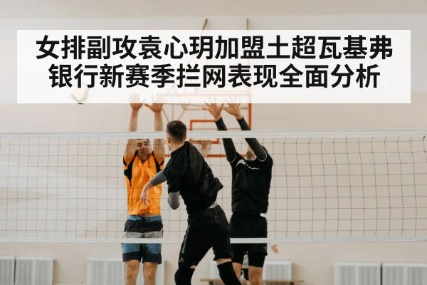 女排副攻袁心玥加盟土超瓦基弗银行新赛季拦网表现全面分析