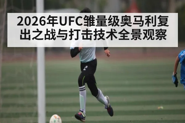 2026年UFC雏量级奥马利复出之战与打击技术全景观察