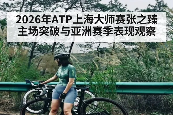 2026年ATP上海大师赛张之臻主场突破与亚洲赛季表现观察