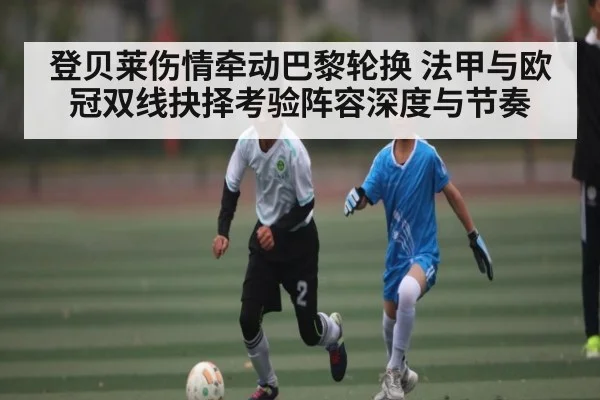 登贝莱伤情牵动巴黎轮换 法甲与欧冠双线抉择考验阵容深度与节奏